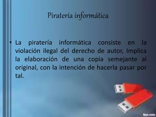 Piratería informática
• La piratería informática consiste en la
violación ilegal del derecho de autor, Implica
la elaboración de una copia semejante al
original, con la intención de hacerla pasar por
tal.
 