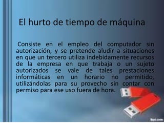 El hurto de tiempo de máquina
Consiste en el empleo del computador sin
autorización, y se pretende aludir a situaciones
en que un tercero utiliza indebidamente recursos
de la empresa en que trabaja o un sujeto
autorizados se vale de tales prestaciones
informáticas en un horario no permitido,
utilizándolas para su provecho sin contar con
permiso para ese uso fuera de hora.
 