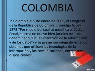 COLOMBIA
En Colombia el 5 de enero de 2009, el Congreso
de la República de Colombia promulgó la Ley
1273 “Por medio del cual se modifica el Código
Penal, se crea un nuevo bien jurídico tutelado –
denominado “De la Protección de la información
y de los datos”- y se preservan integralmente los
sistemas que utilicen las tecnologías de la
información y las comunicaciones, entre otras
disposiciones”.
•
 