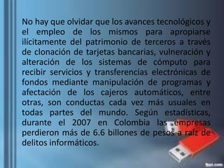 No hay que olvidar que los avances tecnológicos y
el empleo de los mismos para apropiarse
ilícitamente del patrimonio de terceros a través
de clonación de tarjetas bancarias, vulneración y
alteración de los sistemas de cómputo para
recibir servicios y transferencias electrónicas de
fondos mediante manipulación de programas y
afectación de los cajeros automáticos, entre
otras, son conductas cada vez más usuales en
todas partes del mundo. Según estadísticas,
durante el 2007 en Colombia las empresas
perdieron más de 6.6 billones de pesos a raíz de
delitos informáticos.
 