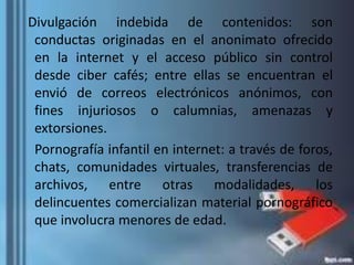 Divulgación indebida de contenidos: son
conductas originadas en el anonimato ofrecido
en la internet y el acceso público sin control
desde ciber cafés; entre ellas se encuentran el
envió de correos electrónicos anónimos, con
fines injuriosos o calumnias, amenazas y
extorsiones.
Pornografía infantil en internet: a través de foros,
chats, comunidades virtuales, transferencias de
archivos, entre otras modalidades, los
delincuentes comercializan material pornográfico
que involucra menores de edad.
 