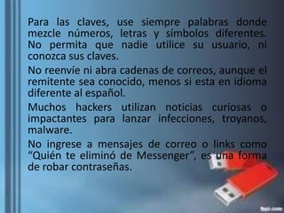 Para las claves, use siempre palabras donde
mezcle números, letras y símbolos diferentes.
No permita que nadie utilice su usuario, ni
conozca sus claves.
No reenvíe ni abra cadenas de correos, aunque el
remitente sea conocido, menos si esta en idioma
diferente al español.
Muchos hackers utilizan noticias curiosas o
impactantes para lanzar infecciones, troyanos,
malware.
No ingrese a mensajes de correo o links como
“Quién te eliminó de Messenger”, es una forma
de robar contraseñas.
 