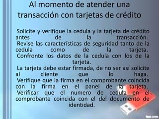Al momento de atender una
transacción con tarjetas de crédito
Solicite y verifique la cedula y la tarjeta de crédito
antes de la transacción.
Revise las características de seguridad tanto de la
cedula como de la tarjeta.
Confronte los datos de la cedula con los de la
tarjeta.
La tarjeta debe estar firmada, de no ser así solicite
al cliente que lo haga.
Verifique que la firma en el comprobante coincida
con la firma en el panel de la tarjeta.
Verificar que el numero de cedula en el
comprobante coincida con el del documento de
identidad.
 