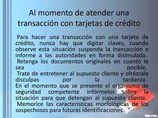 Al momento de atender una
transacción con tarjetas de crédito
Para hacer una transacción con una tarjeta de
crédito, nunca hay que digitar claves, cuando
observe esta situación suspenda la transacción e
informe a las autoridades en forma disimulada.
Retenga los documentos originales en cuanto le
sea posible.
Trate de entretener al supuesto cliente y ofrézcale
disculpas por la tardanza.
En el momento que se presente el organismo de
seguridad competente infórmelos sobre la
situación para que detengan al supuesto cliente.
Memorice las características morfológicas de los
sospechosos para futuras identificaciones.
 