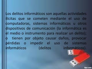Los delitos informáticos son aquellas actividades
ilícitas que se cometen mediante el uso de
computadoras, sistemas informáticos u otros
dispositivos de comunicación (la informática es
el medio o instrumento para realizar un delito);
o tienen por objeto causar daños, provocar
pérdidas o impedir el uso de sistemas
informáticos (delitos informáticos).
 
