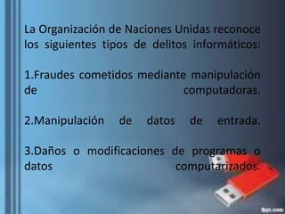 La Organización de Naciones Unidas reconoce
los siguientes tipos de delitos informáticos:
1.Fraudes cometidos mediante manipulación
de computadoras.
2.Manipulación de datos de entrada.
3.Daños o modificaciones de programas o
datos computarizados.
 