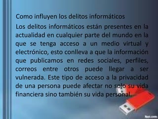 Como influyen los delitos informáticos
Los delitos informáticos están presentes en la
actualidad en cualquier parte del mundo en la
que se tenga acceso a un medio virtual y
electrónico, esto conlleva a que la información
que publicamos en redes sociales, perfiles,
correos entre otros puede llegar a ser
vulnerada. Este tipo de acceso a la privacidad
de una persona puede afectar no solo su vida
financiera sino también su vida personal.
 