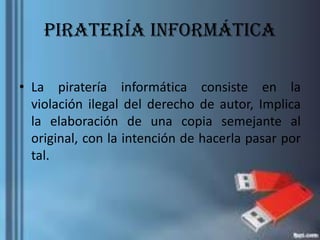 Piratería informática
• La piratería informática consiste en la
violación ilegal del derecho de autor, Implica
la elaboración de una copia semejante al
original, con la intención de hacerla pasar por
tal.
 