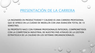 PRESENTACIÓN DE LA CARRERA
LA INGENIERÍA EN PRODUCTIVIDAD Y CALIDAD ES UNA CARRERA PROFESIONAL
QUE SE OFRECE EN LA CUIDAD DE MEDELLÍN CON UNA DURACIÓN TOTAL DE 10
SEMESTRES.
SU PROPÓSITO NACE CON FORMAR PROFESIONALES ÍNTEGROS, COMPROMETIDOS
CON LA COMPETENCIA INDUSTRIAL DE NUESTRO PAÍS ATRAVES DE LA GESTION
ESTRATEGICA DE LA CALIDAD EN LOS SISTEMAS ORGANIZACIONALES.
 