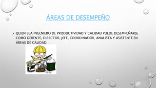 ÁREAS DE DESEMPEÑO
• QUIEN SEA INGENIERO DE PRODUCTIVIDAD Y CALIDAD PUEDE DESEMPEÑARSE
COMO GERENTE, DIRECTOR, JEFE, COORDINADOR, ANALISTA Y ASISTENTE EN
ÁREAS DE CALIDAD.
 