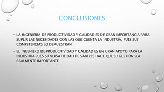 CONCLUSIONES
• LA INGENIERÍA DE PRODUCTIVIDAD Y CALIDAD ES DE GRAN IMPORTANCIA PARA
SUPLIR LAS NECESIDADES CON LAS QUE CUENTA LA INDUSTRIA, PUES SUS
COMPETENCIAS LO DEMUESTRAN
• EL INGENIERO DE PRODUCTIVIDAD Y CALIDAD ES UN GRAN APOYO PARA LA
INDUSTRIA PUES SU VERSATILIDAD DE SABERES HACE QUE SU GESTIÓN SEA
REALMENTE IMPORTANTE
 