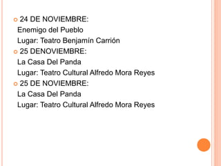  24 DE NOVIEMBRE:
Enemigo del Pueblo
Lugar: Teatro Benjamín Carrión
 25 DENOVIEMBRE:
La Casa Del Panda
Lugar: Teatro Cultural Alfredo Mora Reyes
 25 DE NOVIEMBRE:
La Casa Del Panda
Lugar: Teatro Cultural Alfredo Mora Reyes
 