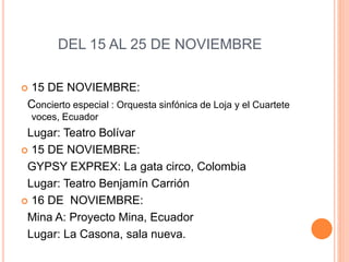DEL 15 AL 25 DE NOVIEMBRE
 15 DE NOVIEMBRE:
Concierto especial : Orquesta sinfónica de Loja y el Cuartete
voces, Ecuador
Lugar: Teatro Bolívar
 15 DE NOVIEMBRE:
GYPSY EXPREX: La gata circo, Colombia
Lugar: Teatro Benjamín Carrión
 16 DE NOVIEMBRE:
Mina A: Proyecto Mina, Ecuador
Lugar: La Casona, sala nueva.
 
