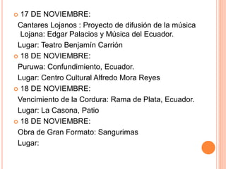  17 DE NOVIEMBRE:
Cantares Lojanos : Proyecto de difusión de la música
Lojana: Edgar Palacios y Música del Ecuador.
Lugar: Teatro Benjamín Carrión
 18 DE NOVIEMBRE:
Puruwa: Confundimiento, Ecuador.
Lugar: Centro Cultural Alfredo Mora Reyes
 18 DE NOVIEMBRE:
Vencimiento de la Cordura: Rama de Plata, Ecuador.
Lugar: La Casona, Patio
 18 DE NOVIEMBRE:
Obra de Gran Formato: Sangurimas
Lugar:
 