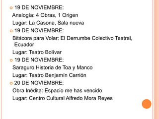  19 DE NOVIEMBRE:
Analogía: 4 Obras, 1 Origen
Lugar: La Casona, Sala nueva
 19 DE NOVIEMBRE:
Bitácora para Volar: El Derrumbe Colectivo Teatral,
Ecuador
Lugar: Teatro Bolívar
 19 DE NOVIEMBRE:
Saraguro Historia de Toa y Manco
Lugar: Teatro Benjamín Carrión
 20 DE NOVIEMBRE:
Obra Inédita: Espacio me has vencido
Lugar: Centro Cultural Alfredo Mora Reyes
 