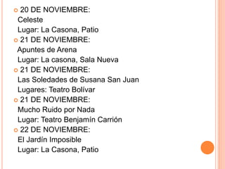 20 DE NOVIEMBRE:
Celeste
Lugar: La Casona, Patio
 21 DE NOVIEMBRE:
Apuntes de Arena
Lugar: La casona, Sala Nueva
 21 DE NOVIEMBRE:
Las Soledades de Susana San Juan
Lugares: Teatro Bolívar
 21 DE NOVIEMBRE:
Mucho Ruido por Nada
Lugar: Teatro Benjamín Carrión
 22 DE NOVIEMBRE:
El Jardín Imposible
Lugar: La Casona, Patio
 