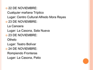  22 DE NOVIEMBRE:
Cualquier mañana Tríptico
Lugar: Centro Cultural Alfredo Mora Reyes
 23 DE NOVIEMBRE:
La Canoera
Lugar: La Casona, Sala Nueva
 23 DE NOVIEMBRE:
Othelo
Lugar: Teatro Bolívar
 24 DE NOVIEMBRE:
Rompiendo Fronteras
Lugar: La Casona, Patio
 