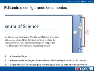 Editando e configurando documentos




1.   A barra de rolagem.

2.   Arraste a caixa de rolagem para mover-se para cima ou para baixo no documento.
3.   Clique nas setas de rolagem para mover-se para cima ou para baixo no documento.
 