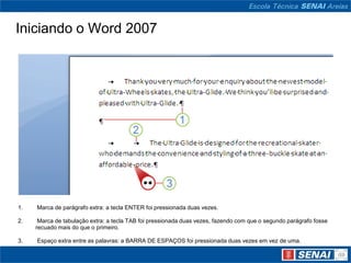 Iniciando o Word 2007




1.   Marca de parágrafo extra: a tecla ENTER foi pressionada duas vezes.

2.    Marca de tabulação extra: a tecla TAB foi pressionada duas vezes, fazendo com que o segundo parágrafo fosse
     recuado mais do que o primeiro.

3.   Espaço extra entre as palavras: a BARRA DE ESPAÇOS foi pressionada duas vezes em vez de uma.
 