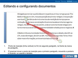 Editando e configurando documentos




1.   Ponto de inserção (linha vertical) no fim do segundo parágrafo, na frente da marca
     de parágrafo.

2.   É possível mover o ponto de inserção para o primeiro parágrafo, movendo o ponteiro
     e clicando, ou usando o teclado.
 