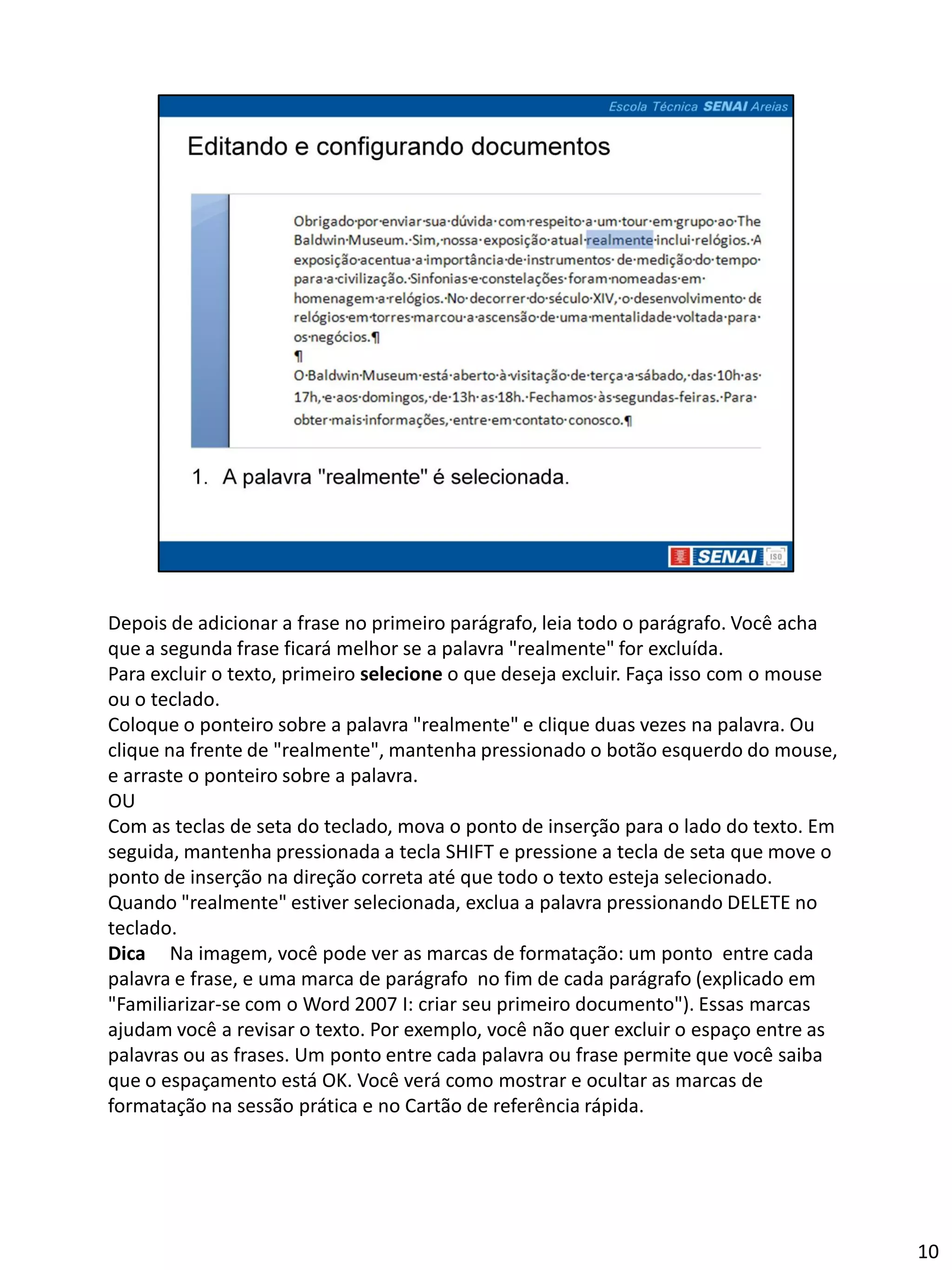 Depois de adicionar a frase no primeiro parágrafo, leia todo o parágrafo. Você acha
que a segunda frase ficará melhor se a palavra "realmente" for excluída.
Para excluir o texto, primeiro selecione o que deseja excluir. Faça isso com o mouse
ou o teclado.
Coloque o ponteiro sobre a palavra "realmente" e clique duas vezes na palavra. Ou
clique na frente de "realmente", mantenha pressionado o botão esquerdo do mouse,
e arraste o ponteiro sobre a palavra.
OU
Com as teclas de seta do teclado, mova o ponto de inserção para o lado do texto. Em
seguida, mantenha pressionada a tecla SHIFT e pressione a tecla de seta que move o
ponto de inserção na direção correta até que todo o texto esteja selecionado.
Quando "realmente" estiver selecionada, exclua a palavra pressionando DELETE no
teclado.
Dica Na imagem, você pode ver as marcas de formatação: um ponto entre cada
palavra e frase, e uma marca de parágrafo no fim de cada parágrafo (explicado em
"Familiarizar-se com o Word 2007 I: criar seu primeiro documento"). Essas marcas
ajudam você a revisar o texto. Por exemplo, você não quer excluir o espaço entre as
palavras ou as frases. Um ponto entre cada palavra ou frase permite que você saiba
que o espaçamento está OK. Você verá como mostrar e ocultar as marcas de
formatação na sessão prática e no Cartão de referência rápida.




                                                                                       10
 