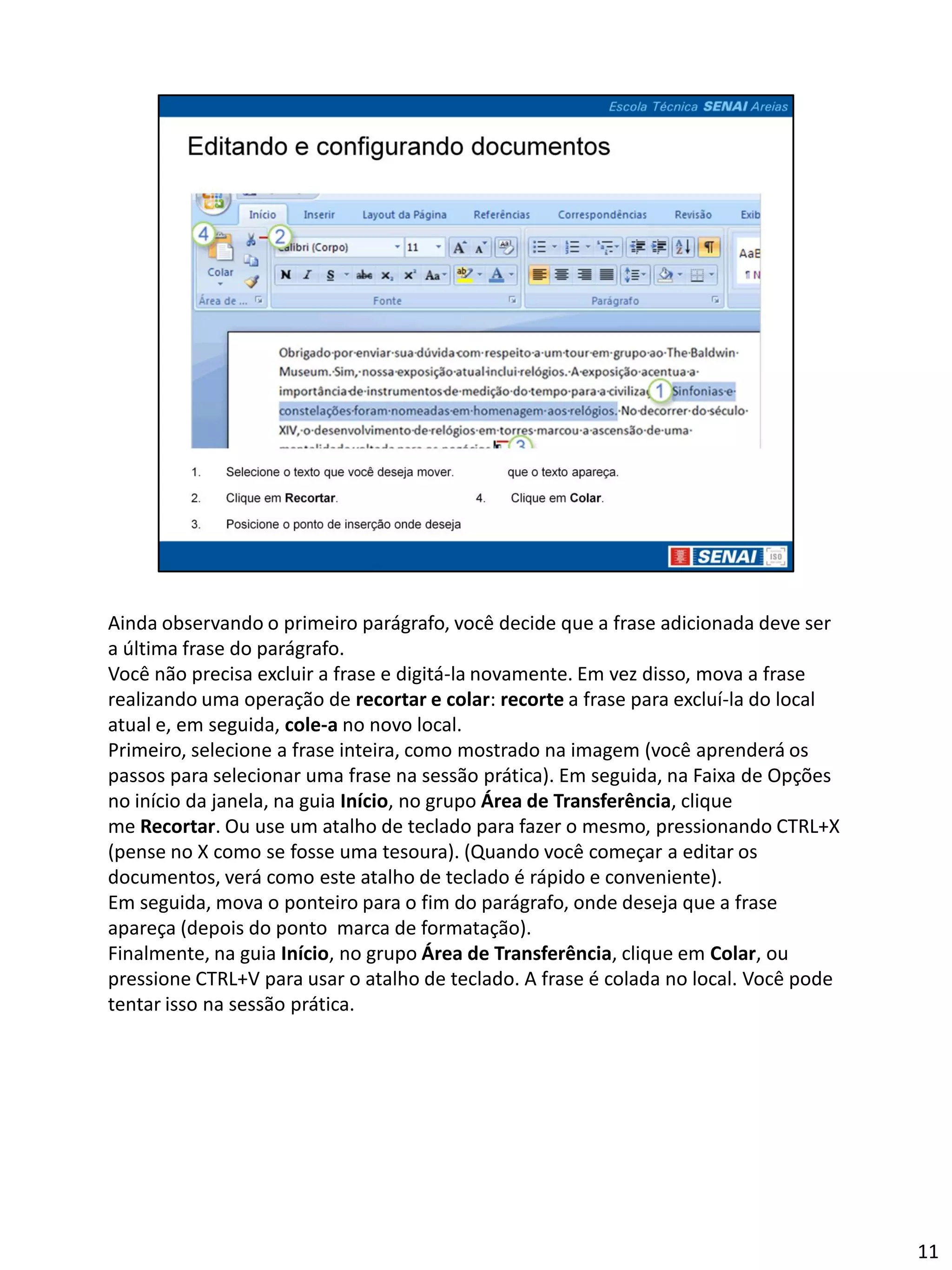 Ainda observando o primeiro parágrafo, você decide que a frase adicionada deve ser
a última frase do parágrafo.
Você não precisa excluir a frase e digitá-la novamente. Em vez disso, mova a frase
realizando uma operação de recortar e colar: recorte a frase para excluí-la do local
atual e, em seguida, cole-a no novo local.
Primeiro, selecione a frase inteira, como mostrado na imagem (você aprenderá os
passos para selecionar uma frase na sessão prática). Em seguida, na Faixa de Opções
no início da janela, na guia Início, no grupo Área de Transferência, clique
me Recortar. Ou use um atalho de teclado para fazer o mesmo, pressionando CTRL+X
(pense no X como se fosse uma tesoura). (Quando você começar a editar os
documentos, verá como este atalho de teclado é rápido e conveniente).
Em seguida, mova o ponteiro para o fim do parágrafo, onde deseja que a frase
apareça (depois do ponto marca de formatação).
Finalmente, na guia Início, no grupo Área de Transferência, clique em Colar, ou
pressione CTRL+V para usar o atalho de teclado. A frase é colada no local. Você pode
tentar isso na sessão prática.




                                                                                       11
 
