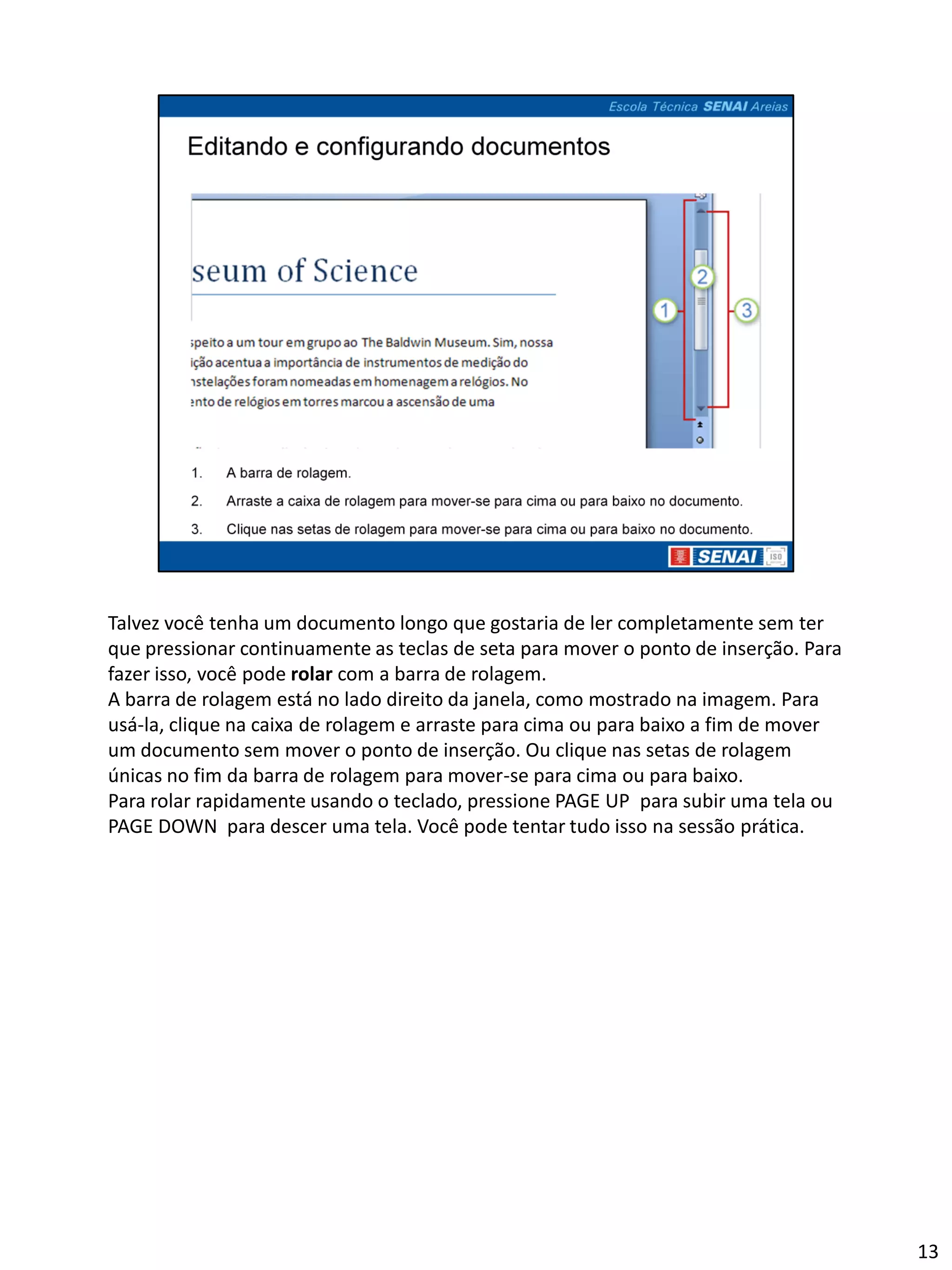 Talvez você tenha um documento longo que gostaria de ler completamente sem ter
que pressionar continuamente as teclas de seta para mover o ponto de inserção. Para
fazer isso, você pode rolar com a barra de rolagem.
A barra de rolagem está no lado direito da janela, como mostrado na imagem. Para
usá-la, clique na caixa de rolagem e arraste para cima ou para baixo a fim de mover
um documento sem mover o ponto de inserção. Ou clique nas setas de rolagem
únicas no fim da barra de rolagem para mover-se para cima ou para baixo.
Para rolar rapidamente usando o teclado, pressione PAGE UP para subir uma tela ou
PAGE DOWN para descer uma tela. Você pode tentar tudo isso na sessão prática.




                                                                                      13
 