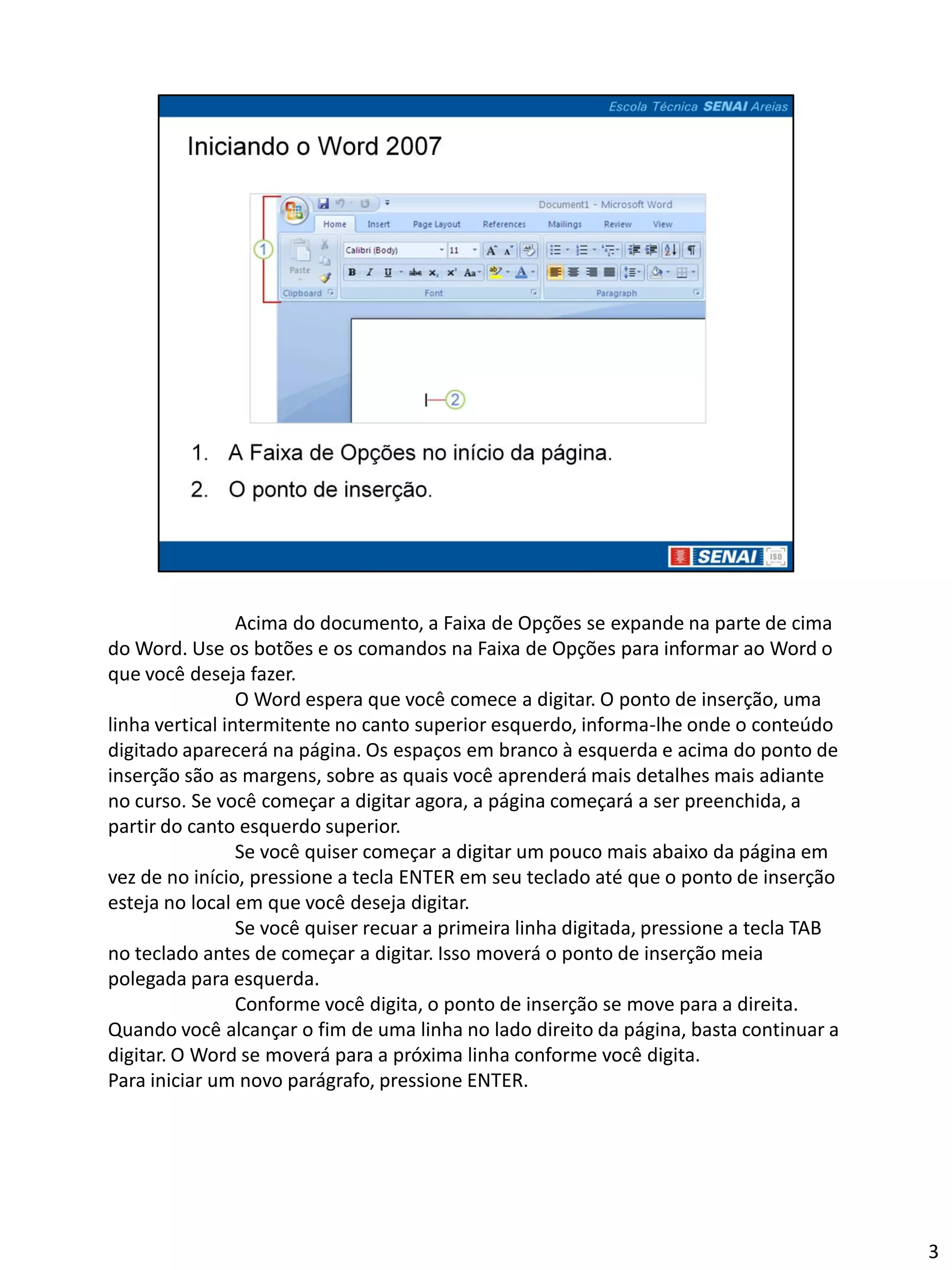 Acima do documento, a Faixa de Opções se expande na parte de cima
do Word. Use os botões e os comandos na Faixa de Opções para informar ao Word o
que você deseja fazer.
                 O Word espera que você comece a digitar. O ponto de inserção, uma
linha vertical intermitente no canto superior esquerdo, informa-lhe onde o conteúdo
digitado aparecerá na página. Os espaços em branco à esquerda e acima do ponto de
inserção são as margens, sobre as quais você aprenderá mais detalhes mais adiante
no curso. Se você começar a digitar agora, a página começará a ser preenchida, a
partir do canto esquerdo superior.
                 Se você quiser começar a digitar um pouco mais abaixo da página em
vez de no início, pressione a tecla ENTER em seu teclado até que o ponto de inserção
esteja no local em que você deseja digitar.
                 Se você quiser recuar a primeira linha digitada, pressione a tecla TAB
no teclado antes de começar a digitar. Isso moverá o ponto de inserção meia
polegada para esquerda.
                 Conforme você digita, o ponto de inserção se move para a direita.
Quando você alcançar o fim de uma linha no lado direito da página, basta continuar a
digitar. O Word se moverá para a próxima linha conforme você digita.
Para iniciar um novo parágrafo, pressione ENTER.




                                                                                          3
 