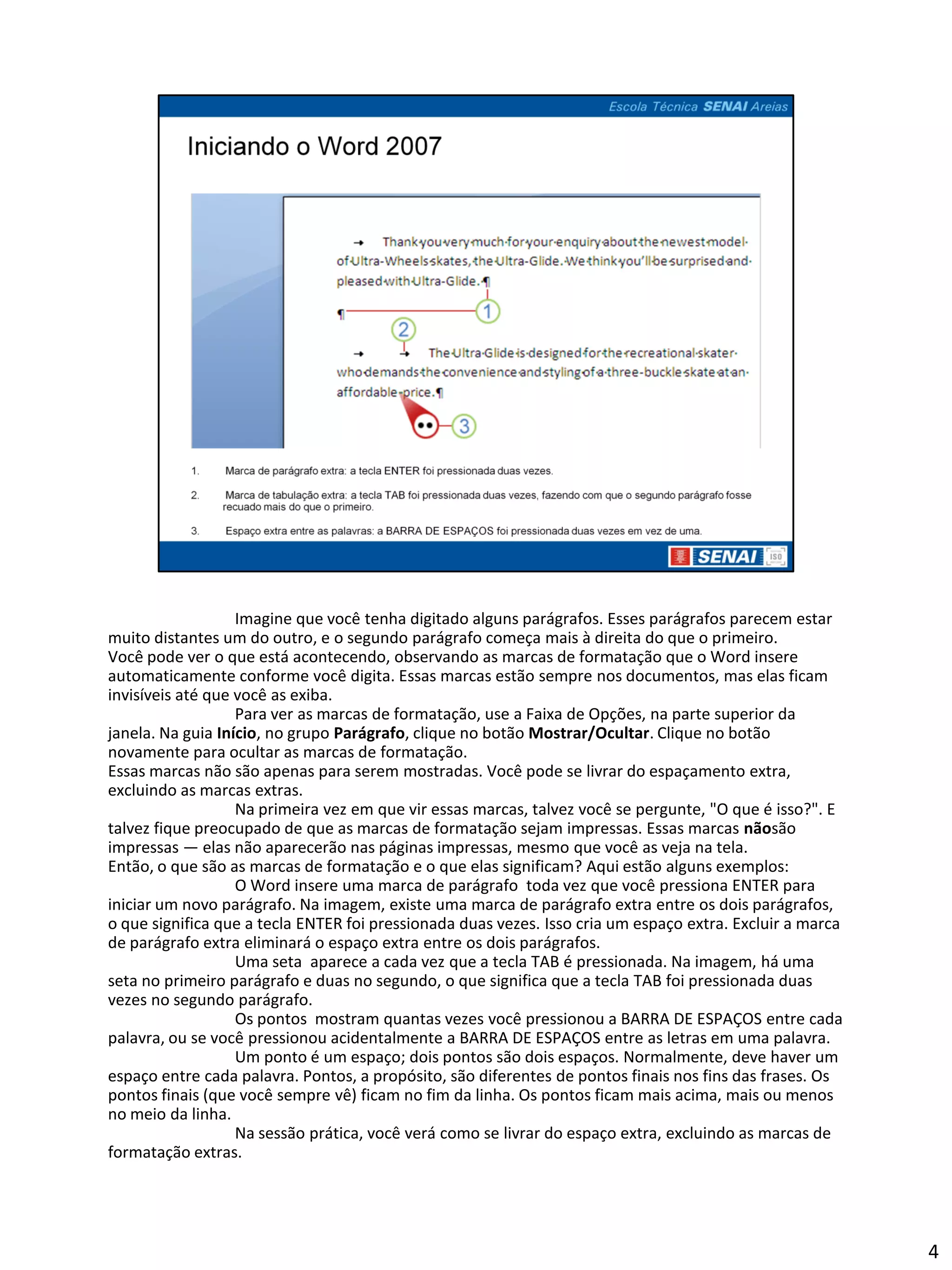 Imagine que você tenha digitado alguns parágrafos. Esses parágrafos parecem estar
muito distantes um do outro, e o segundo parágrafo começa mais à direita do que o primeiro.
Você pode ver o que está acontecendo, observando as marcas de formatação que o Word insere
automaticamente conforme você digita. Essas marcas estão sempre nos documentos, mas elas ficam
invisíveis até que você as exiba.
                   Para ver as marcas de formatação, use a Faixa de Opções, na parte superior da
janela. Na guia Início, no grupo Parágrafo, clique no botão Mostrar/Ocultar. Clique no botão
novamente para ocultar as marcas de formatação.
Essas marcas não são apenas para serem mostradas. Você pode se livrar do espaçamento extra,
excluindo as marcas extras.
                   Na primeira vez em que vir essas marcas, talvez você se pergunte, "O que é isso?". E
talvez fique preocupado de que as marcas de formatação sejam impressas. Essas marcas nãosão
impressas — elas não aparecerão nas páginas impressas, mesmo que você as veja na tela.
Então, o que são as marcas de formatação e o que elas significam? Aqui estão alguns exemplos:
                   O Word insere uma marca de parágrafo toda vez que você pressiona ENTER para
iniciar um novo parágrafo. Na imagem, existe uma marca de parágrafo extra entre os dois parágrafos,
o que significa que a tecla ENTER foi pressionada duas vezes. Isso cria um espaço extra. Excluir a marca
de parágrafo extra eliminará o espaço extra entre os dois parágrafos.
                   Uma seta aparece a cada vez que a tecla TAB é pressionada. Na imagem, há uma
seta no primeiro parágrafo e duas no segundo, o que significa que a tecla TAB foi pressionada duas
vezes no segundo parágrafo.
                   Os pontos mostram quantas vezes você pressionou a BARRA DE ESPAÇOS entre cada
palavra, ou se você pressionou acidentalmente a BARRA DE ESPAÇOS entre as letras em uma palavra.
                   Um ponto é um espaço; dois pontos são dois espaços. Normalmente, deve haver um
espaço entre cada palavra. Pontos, a propósito, são diferentes de pontos finais nos fins das frases. Os
pontos finais (que você sempre vê) ficam no fim da linha. Os pontos ficam mais acima, mais ou menos
no meio da linha.
                   Na sessão prática, você verá como se livrar do espaço extra, excluindo as marcas de
formatação extras.




                                                                                                           4
 