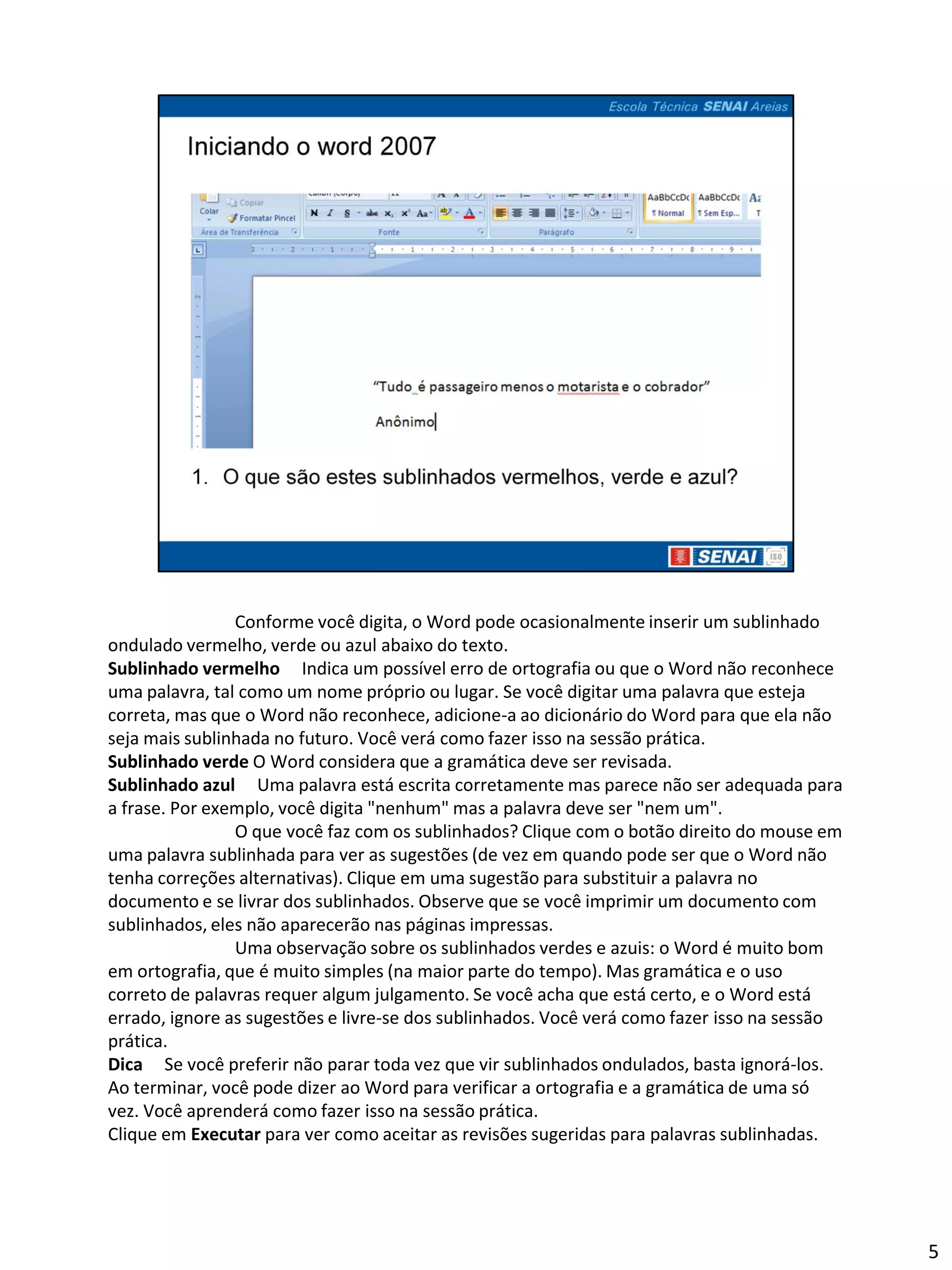 Conforme você digita, o Word pode ocasionalmente inserir um sublinhado
ondulado vermelho, verde ou azul abaixo do texto.
Sublinhado vermelho Indica um possível erro de ortografia ou que o Word não reconhece
uma palavra, tal como um nome próprio ou lugar. Se você digitar uma palavra que esteja
correta, mas que o Word não reconhece, adicione-a ao dicionário do Word para que ela não
seja mais sublinhada no futuro. Você verá como fazer isso na sessão prática.
Sublinhado verde O Word considera que a gramática deve ser revisada.
Sublinhado azul Uma palavra está escrita corretamente mas parece não ser adequada para
a frase. Por exemplo, você digita "nenhum" mas a palavra deve ser "nem um".
                O que você faz com os sublinhados? Clique com o botão direito do mouse em
uma palavra sublinhada para ver as sugestões (de vez em quando pode ser que o Word não
tenha correções alternativas). Clique em uma sugestão para substituir a palavra no
documento e se livrar dos sublinhados. Observe que se você imprimir um documento com
sublinhados, eles não aparecerão nas páginas impressas.
                Uma observação sobre os sublinhados verdes e azuis: o Word é muito bom
em ortografia, que é muito simples (na maior parte do tempo). Mas gramática e o uso
correto de palavras requer algum julgamento. Se você acha que está certo, e o Word está
errado, ignore as sugestões e livre-se dos sublinhados. Você verá como fazer isso na sessão
prática.
Dica Se você preferir não parar toda vez que vir sublinhados ondulados, basta ignorá-los.
Ao terminar, você pode dizer ao Word para verificar a ortografia e a gramática de uma só
vez. Você aprenderá como fazer isso na sessão prática.
Clique em Executar para ver como aceitar as revisões sugeridas para palavras sublinhadas.




                                                                                              5
 