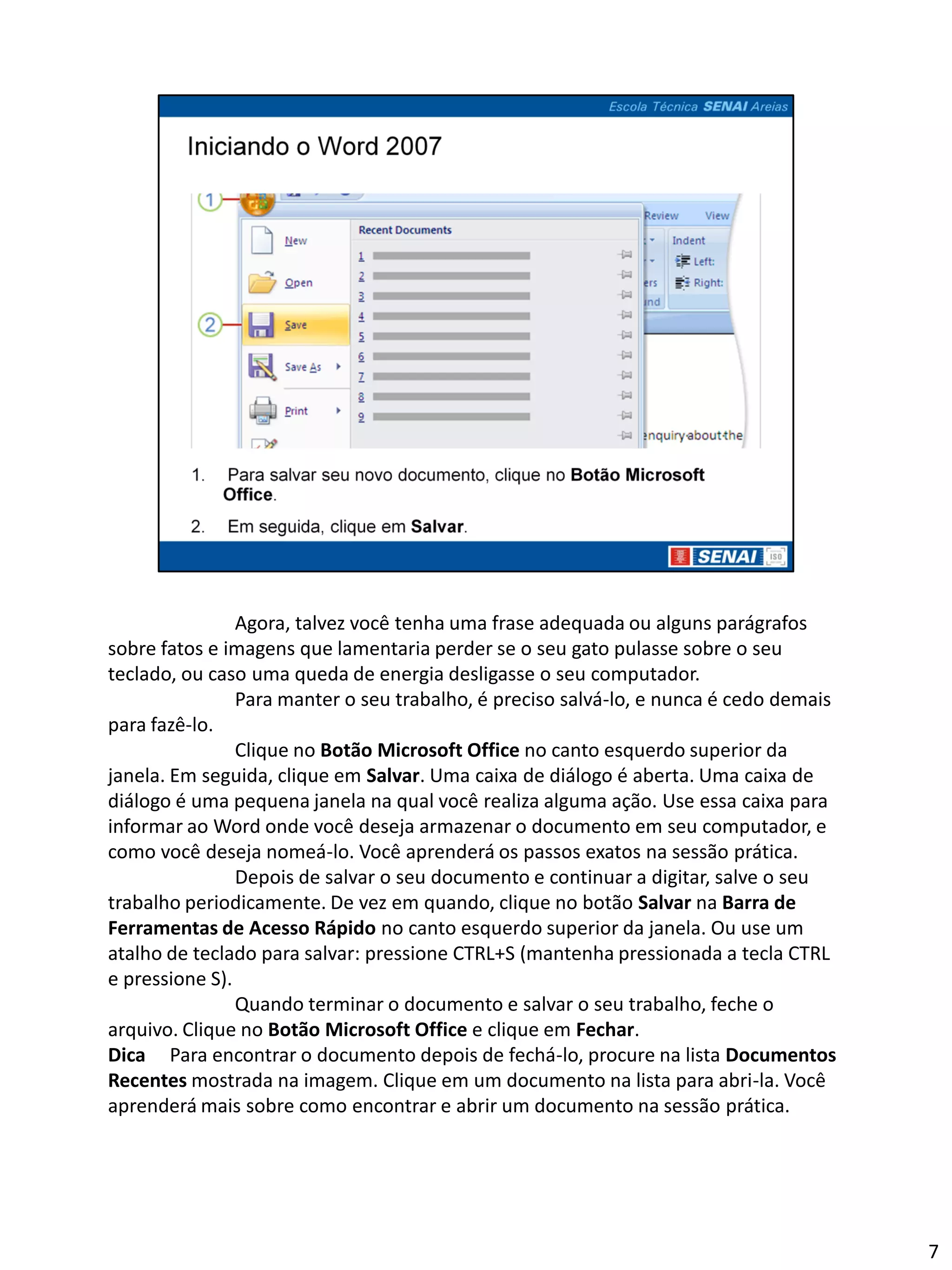 Agora, talvez você tenha uma frase adequada ou alguns parágrafos
sobre fatos e imagens que lamentaria perder se o seu gato pulasse sobre o seu
teclado, ou caso uma queda de energia desligasse o seu computador.
                Para manter o seu trabalho, é preciso salvá-lo, e nunca é cedo demais
para fazê-lo.
                Clique no Botão Microsoft Office no canto esquerdo superior da
janela. Em seguida, clique em Salvar. Uma caixa de diálogo é aberta. Uma caixa de
diálogo é uma pequena janela na qual você realiza alguma ação. Use essa caixa para
informar ao Word onde você deseja armazenar o documento em seu computador, e
como você deseja nomeá-lo. Você aprenderá os passos exatos na sessão prática.
                Depois de salvar o seu documento e continuar a digitar, salve o seu
trabalho periodicamente. De vez em quando, clique no botão Salvar na Barra de
Ferramentas de Acesso Rápido no canto esquerdo superior da janela. Ou use um
atalho de teclado para salvar: pressione CTRL+S (mantenha pressionada a tecla CTRL
e pressione S).
                Quando terminar o documento e salvar o seu trabalho, feche o
arquivo. Clique no Botão Microsoft Office e clique em Fechar.
Dica Para encontrar o documento depois de fechá-lo, procure na lista Documentos
Recentes mostrada na imagem. Clique em um documento na lista para abri-la. Você
aprenderá mais sobre como encontrar e abrir um documento na sessão prática.




                                                                                        7
 