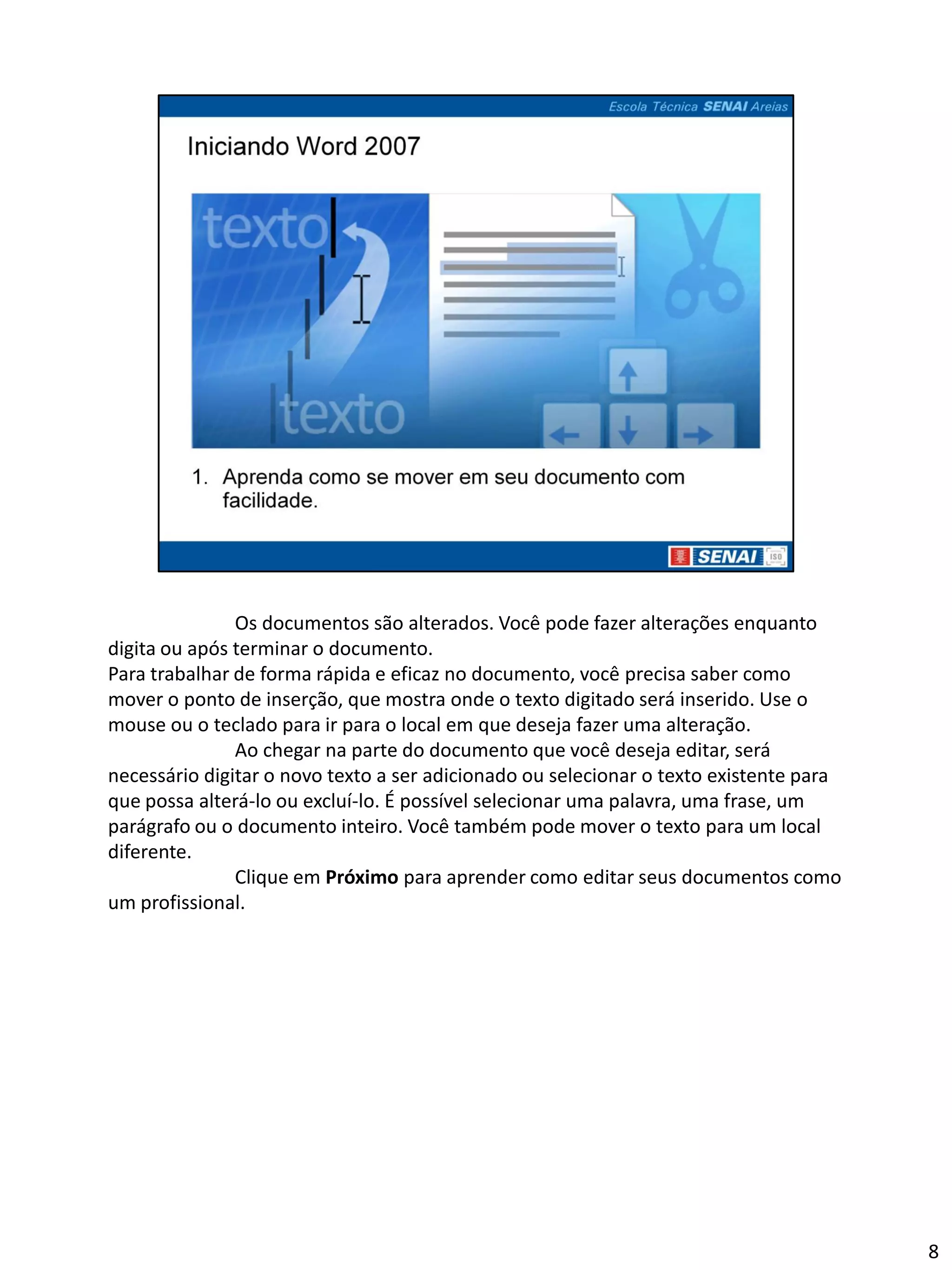 Os documentos são alterados. Você pode fazer alterações enquanto
digita ou após terminar o documento.
Para trabalhar de forma rápida e eficaz no documento, você precisa saber como
mover o ponto de inserção, que mostra onde o texto digitado será inserido. Use o
mouse ou o teclado para ir para o local em que deseja fazer uma alteração.
               Ao chegar na parte do documento que você deseja editar, será
necessário digitar o novo texto a ser adicionado ou selecionar o texto existente para
que possa alterá-lo ou excluí-lo. É possível selecionar uma palavra, uma frase, um
parágrafo ou o documento inteiro. Você também pode mover o texto para um local
diferente.
               Clique em Próximo para aprender como editar seus documentos como
um profissional.




                                                                                        8
 