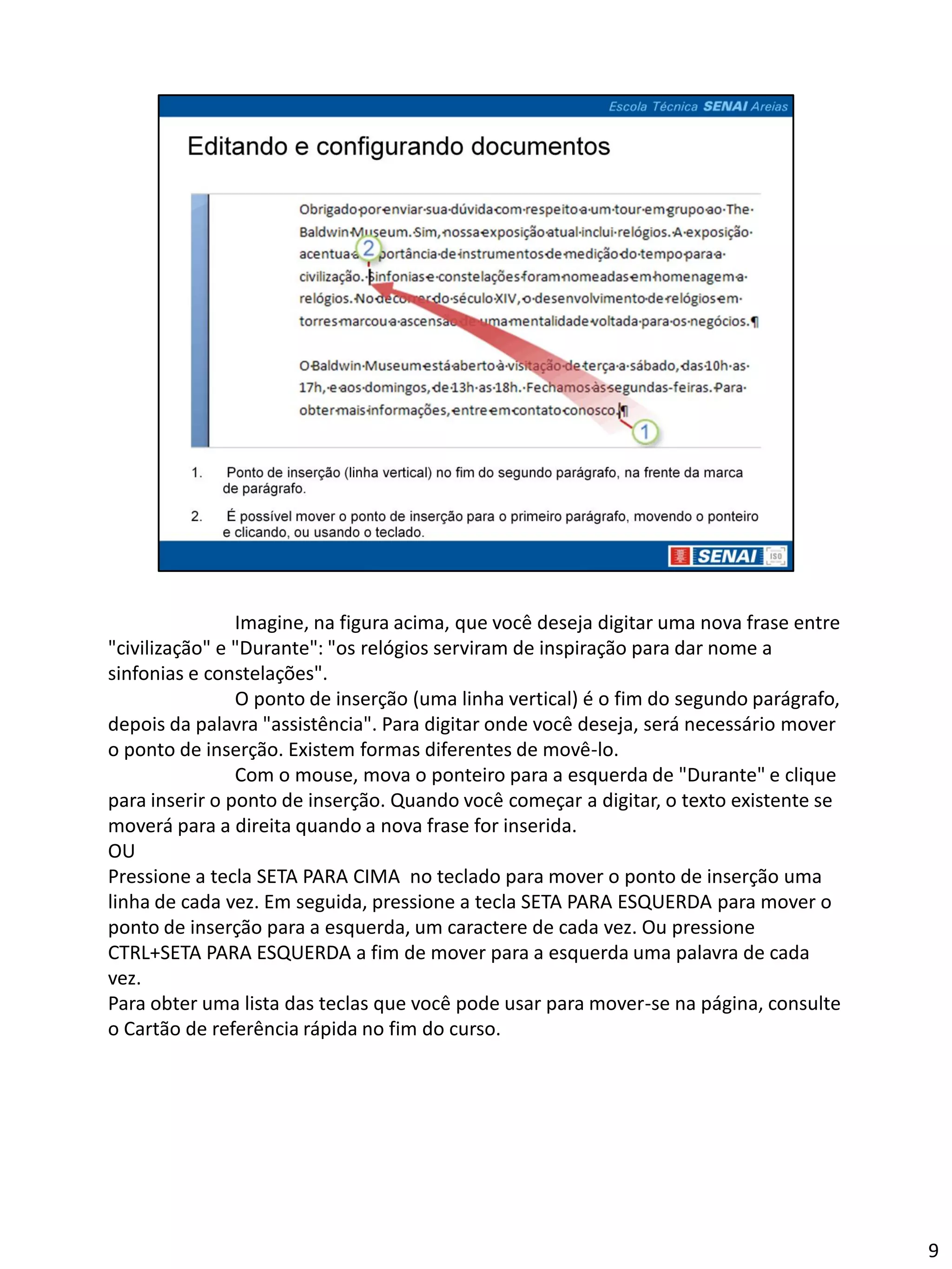 Imagine, na figura acima, que você deseja digitar uma nova frase entre
"civilização" e "Durante": "os relógios serviram de inspiração para dar nome a
sinfonias e constelações".
                O ponto de inserção (uma linha vertical) é o fim do segundo parágrafo,
depois da palavra "assistência". Para digitar onde você deseja, será necessário mover
o ponto de inserção. Existem formas diferentes de movê-lo.
                Com o mouse, mova o ponteiro para a esquerda de "Durante" e clique
para inserir o ponto de inserção. Quando você começar a digitar, o texto existente se
moverá para a direita quando a nova frase for inserida.
OU
Pressione a tecla SETA PARA CIMA no teclado para mover o ponto de inserção uma
linha de cada vez. Em seguida, pressione a tecla SETA PARA ESQUERDA para mover o
ponto de inserção para a esquerda, um caractere de cada vez. Ou pressione
CTRL+SETA PARA ESQUERDA a fim de mover para a esquerda uma palavra de cada
vez.
Para obter uma lista das teclas que você pode usar para mover-se na página, consulte
o Cartão de referência rápida no fim do curso.




                                                                                         9
 