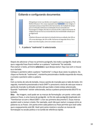 Depois de adicionar a frase no primeiro parágrafo, leia todo o parágrafo. Você acha
que a segunda frase ficará melhor se a palavra "realmente" for excluída.
Para excluir o texto, primeiro selecione o que deseja excluir. Faça isso com o mouse
ou o teclado.
Coloque o ponteiro sobre a palavra "realmente" e clique duas vezes na palavra. Ou
clique na frente de "realmente", mantenha pressionado o botão esquerdo do mouse,
e arraste o ponteiro sobre a palavra.
OU
Com as teclas de seta do teclado, mova o ponto de inserção para o lado do texto. Em
seguida, mantenha pressionada a tecla SHIFT e pressione a tecla de seta que move o
ponto de inserção na direção correta até que todo o texto esteja selecionado.
Quando "realmente" estiver selecionada, exclua a palavra pressionando DELETE no
teclado.
Dica Na imagem, você pode ver as marcas de formatação: um ponto entre cada
palavra e frase, e uma marca de parágrafo no fim de cada parágrafo (explicado em
"Familiarizar-se com o Word 2007 I: criar seu primeiro documento"). Essas marcas
ajudam você a revisar o texto. Por exemplo, você não quer excluir o espaço entre as
palavras ou as frases. Um ponto entre cada palavra ou frase permite que você saiba
que o espaçamento está OK. Você verá como mostrar e ocultar as marcas de
formatação na sessão prática e no Cartão de referência rápida.




                                                                                       10
 