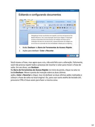 Você moveu a frase, mas agora que a viu, não está feliz com a alteração. Felizmente,
você não precisa repetir todo o processo de recortar e colar para mover a frase de
volta. Em vez disso, use Desfazer.
Na Barra de Ferramentas de Acesso Rápido no início da janela, clique na seta no
botãoDesfazer. Mova o ponto de inserção sobre as duas últimas
ações, Colar e Recortar e clique. Isso irá desfazer as duas últimas ações realizadas e
colocar a frase de volta no local original. Ou, para usar outro atalho de teclado útil,
pressione CTRL+Z duas vezes para fazer a mesma coisa.




                                                                                          12
 