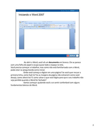 Ao abrir o Word, você vê um documento em branco. Ele se parece
com uma folha de papel e ocupa quase todo o espaço na tela.
Você precisa começar a trabalhar, mas como não está familiarizado com o Word,
pode estar se perguntando como iniciar.
                Onde você começa a digitar em uma página? Se você quer recuar a
primeira linha, como fazê-lo? Se as margens da página não estiverem como você
deseja, como alterá-las? E como salvar o que você digita para que o seu trabalho não
seja perdido quando o Word for fechado?
                Vamos começar ajudando você a se sentir confortável com alguns
fundamentos básicos do Word.




                                                                                       2
 