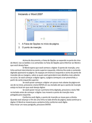 Acima do documento, a Faixa de Opções se expande na parte de cima
do Word. Use os botões e os comandos na Faixa de Opções para informar ao Word o
que você deseja fazer.
                 O Word espera que você comece a digitar. O ponto de inserção, uma
linha vertical intermitente no canto superior esquerdo, informa-lhe onde o conteúdo
digitado aparecerá na página. Os espaços em branco à esquerda e acima do ponto de
inserção são as margens, sobre as quais você aprenderá mais detalhes mais adiante
no curso. Se você começar a digitar agora, a página começará a ser preenchida, a
partir do canto esquerdo superior.
                 Se você quiser começar a digitar um pouco mais abaixo da página em
vez de no início, pressione a tecla ENTER em seu teclado até que o ponto de inserção
esteja no local em que você deseja digitar.
                 Se você quiser recuar a primeira linha digitada, pressione a tecla TAB
no teclado antes de começar a digitar. Isso moverá o ponto de inserção meia
polegada para esquerda.
                 Conforme você digita, o ponto de inserção se move para a direita.
Quando você alcançar o fim de uma linha no lado direito da página, basta continuar a
digitar. O Word se moverá para a próxima linha conforme você digita.
Para iniciar um novo parágrafo, pressione ENTER.




                                                                                          3
 