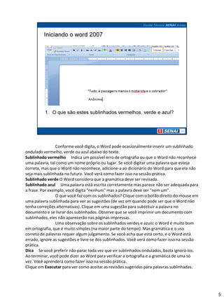Conforme você digita, o Word pode ocasionalmente inserir um sublinhado
ondulado vermelho, verde ou azul abaixo do texto.
Sublinhado vermelho Indica um possível erro de ortografia ou que o Word não reconhece
uma palavra, tal como um nome próprio ou lugar. Se você digitar uma palavra que esteja
correta, mas que o Word não reconhece, adicione-a ao dicionário do Word para que ela não
seja mais sublinhada no futuro. Você verá como fazer isso na sessão prática.
Sublinhado verde O Word considera que a gramática deve ser revisada.
Sublinhado azul Uma palavra está escrita corretamente mas parece não ser adequada para
a frase. Por exemplo, você digita "nenhum" mas a palavra deve ser "nem um".
                O que você faz com os sublinhados? Clique com o botão direito do mouse em
uma palavra sublinhada para ver as sugestões (de vez em quando pode ser que o Word não
tenha correções alternativas). Clique em uma sugestão para substituir a palavra no
documento e se livrar dos sublinhados. Observe que se você imprimir um documento com
sublinhados, eles não aparecerão nas páginas impressas.
                Uma observação sobre os sublinhados verdes e azuis: o Word é muito bom
em ortografia, que é muito simples (na maior parte do tempo). Mas gramática e o uso
correto de palavras requer algum julgamento. Se você acha que está certo, e o Word está
errado, ignore as sugestões e livre-se dos sublinhados. Você verá como fazer isso na sessão
prática.
Dica Se você preferir não parar toda vez que vir sublinhados ondulados, basta ignorá-los.
Ao terminar, você pode dizer ao Word para verificar a ortografia e a gramática de uma só
vez. Você aprenderá como fazer isso na sessão prática.
Clique em Executar para ver como aceitar as revisões sugeridas para palavras sublinhadas.




                                                                                              5
 