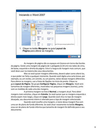 As margens de página são os espaços em branco em torno das bordas
da página. Existe uma margem de página de 1 polegada (2,54 cm) nos lados de cima,
de baixo, esquerdo e direito da página. Esta é a largura de margem mais comum, que
você deve usar na maioria dos seus documentos.
                Mas se você quiser margens diferentes, deverá saber como alterá-las,
o que poder ser feito a qualquer momento. Quando você digita uma carta breve, por
exemplo, ou um recibo, um convite, ou um poema, talvez deseje margens diferentes.
Para alterar as margens, use a Faixa de Opções no início da janela. Clique na
guia Layout da Página. No grupo Configurar Página, clique em Margens. Você verá
tamanhos de margem diferentes, mostrados nas pequenas imagens (ícones), junto
com as medidas de cada uma das margens.
                A primeira margem na lista é Normal, a margem atual. Para obter
margens mais estreitas, clique em Estreita. Se você quiser que as margens esquerda e
direita sejam mais largas, clique em Larga. Quando você clica no tipo de margem
desejado, seu documento inteiro é alterado para o tipo de margem selecionado.
                Quando você escolhe uma margem, o ícone dessa margem fica com
uma cor de plano de fundo diferente. Se você clicar novamente no botão Margens,
essa cor de plano de fundo informa que tamanho de margem foi definido para o seu
documento.




                                                                                       6
 