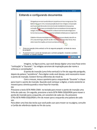 Imagine, na figura acima, que você deseja digitar uma nova frase entre
"civilização" e "Durante": "os relógios serviram de inspiração para dar nome a
sinfonias e constelações".
                O ponto de inserção (uma linha vertical) é o fim do segundo parágrafo,
depois da palavra "assistência". Para digitar onde você deseja, será necessário mover
o ponto de inserção. Existem formas diferentes de movê-lo.
                Com o mouse, mova o ponteiro para a esquerda de "Durante" e clique
para inserir o ponto de inserção. Quando você começar a digitar, o texto existente se
moverá para a direita quando a nova frase for inserida.
OU
Pressione a tecla SETA PARA CIMA no teclado para mover o ponto de inserção uma
linha de cada vez. Em seguida, pressione a tecla SETA PARA ESQUERDA para mover o
ponto de inserção para a esquerda, um caractere de cada vez. Ou pressione
CTRL+SETA PARA ESQUERDA a fim de mover para a esquerda uma palavra de cada
vez.
Para obter uma lista das teclas que você pode usar para mover-se na página, consulte
o Cartão de referência rápida no fim do curso.




                                                                                         9
 
