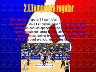 • Cada equipo disputa 82 partidos. 
• El calendario no es el mismo para todos. Los equipos 
se enfrentan con los oponentes de su propia división 
en cuatro ocasiones; ante los de las otras divisiones 
de su conferencia, entre tres o cuatro veces; y contra 
los de la otra conferencia, dos veces al año. 
 