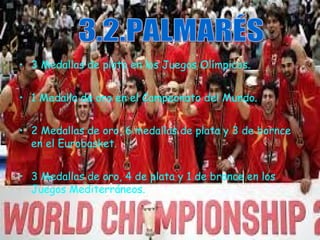 • 3 Medallas de plata en los Juegos Olímpicos. 
• 1 Medalla de oro en el Campeonato del Mundo. 
• 2 Medallas de oro, 6 medallas de plata y 3 de bornce 
en el Eurobasket. 
• 3 Medallas de oro, 4 de plata y 1 de bronce en los 
Juegos Mediterráneos. 
 