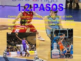 • Cuando un jugador camina o corre sin botar el balón. 
El jugador no puede botar el balón con las dos manos, 
acompañar el balón hacia arriba con la mano o dar más 
de dos pasos sin botar el balón. 
 