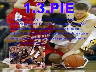 • Un jugador no debe tocar el balón con el pie 
intencionadamente. Este acto se considera violación. 
Aunque también se considera violación si es sin 
intención de tocar el balón, y se sanciona de la misma 
manera, saque de banda para el equipo contrario del 
que ha tocado el balón. 
 