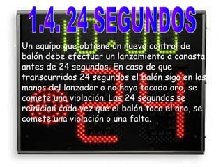 • Un equipo que obtiene un nuevo control de 
balón debe efectuar un lanzamiento a canasta 
antes de 24 segundos. En caso de que 
transcurridos 24 segundos el balón siga en las 
manos del lanzador o no haya tocado aro, se 
comete una violación. Los 24 segundos se 
reinician cada vez que el balón toca el aro, se 
comete una violación o una falta. 
 