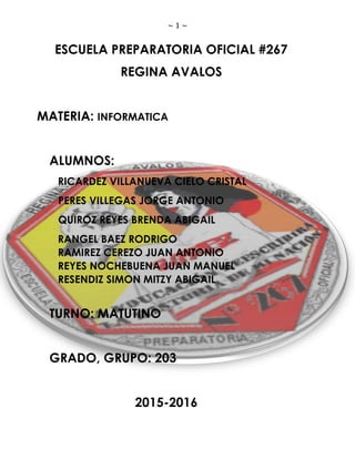 ~ 1 ~
ESCUELA PREPARATORIA OFICIAL #267
REGINA AVALOS
MATERIA: INFORMATICA
ALUMNOS:
RICARDEZ VILLANUEVA CIELO CRISTAL
PERES VILLEGAS JORGE ANTONIO
QUIROZ REYES BRENDA ABIGAIL
RANGEL BAEZ RODRIGO
RAMIREZ CEREZO JUAN ANTONIO
REYES NOCHEBUENA JUAN MANUEL
RESENDIZ SIMON MITZY ABIGAIL
TURNO: MATUTINO
GRADO, GRUPO: 203
2015-2016
 