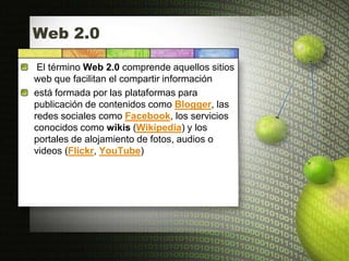Web 2.0

 El término Web 2.0 comprende aquellos sitios
web que facilitan el compartir información
está formada por las plataformas para
publicación de contenidos como Blogger, las
redes sociales como Facebook, los servicios
conocidos como wikis (Wikipedia) y los
portales de alojamiento de fotos, audios o
videos (Flickr, YouTube)
 