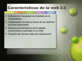 Caracteristicas de la web 2.0

Software sin necesidad de instalarlo en la
computadora
Colaboración en línea a través de los distintos
recursos disponibles
Nuevas procedimientos para trabajar,
comunicarse y participar en la Web
Creación de nuevas redes de colaboración
 