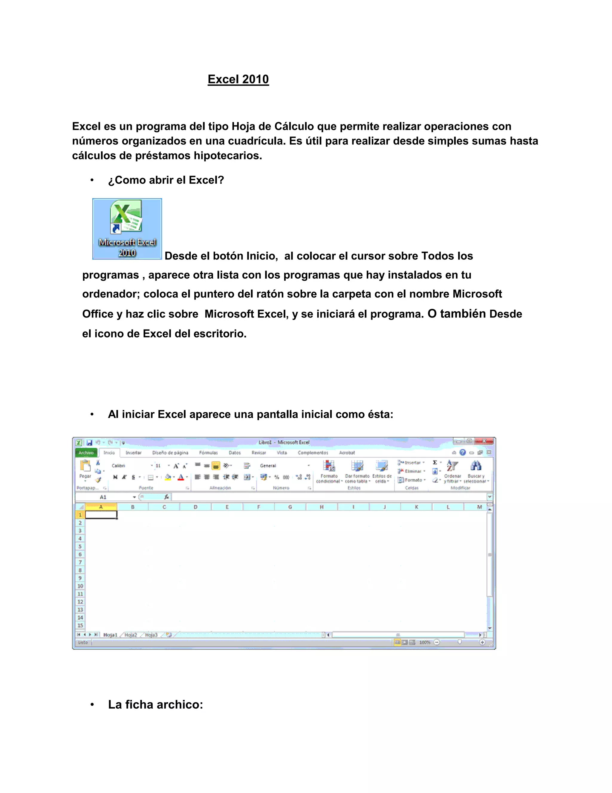            Excel 2010 <br />Excel es un programa del tipo Hoja de Cálculo que permite realizar operaciones con números organizados en una cuadrícula. Es útil para realizar desde simples sumas hasta cálculos de préstamos hipotecarios.<br />¿Como abrir el Excel?<br /> Desde el botón Inicio,  al colocar el cursor sobre Todos los programas , aparece otra lista con los programas que hay instalados en tu ordenador; coloca el puntero del ratón sobre la carpeta con el nombre Microsoft Office y haz clic sobre  Microsoft Excel, y se iniciará el programa. O también Desde el icono de Excel del escritorio.<br />Al iniciar Excel aparece una pantalla inicial como ésta:<br />La ficha archico:<br />Haciendo clic en la pestaña Archivo, podrás desplegar un menú desde donde podrás ver las acciones que puedes realizar sobre el documento,<br />Contiene dos tipos básicos de elementos:<br />- Los que muestran un panel justo a la derecha con más opciones,<br /> - Los que abren un cuadro de diálogo. <br />Las barras:<br />-La barra de titulo:<br />Contiene el nombre del documento sobre el que se está trabajando en ese momento.<br />-la barra de acceso rápido:<br />La barra de acceso rápido contiene las operaciones más habituales de Excel como Guardar , Deshacer  o Rehacer .<br />-la cinta de opciones:<br />La cinta de opciones es uno de los elementos más importantes de Excel, ya que contiene todas las opciones del programa organizadas en pestañas. Al pulsar sobre una pestaña, accedemos a la ficha.<br />Las fichas principales son Inicio, Insertar, Diseño de página, Fórmulas, Datos, Revisar y Vista.<br />Pulsando la tecla ALT entraremos en el modo de acceso por teclado. De esta forma aparecerán pequeños recuadros junto a las pestañas y opciones indicando la tecla (o conjunto de teclas) que deberás pulsar para acceder a esa opción sin la necesidad del ratón.<br />-barra de formulas:<br />Nos muestra la casilla donde estamos situados. <br />-barra de etiquetas:<br />Permite movernos por las distintas hojas del libro de trabajo.<br />-barra de desplazamiento:<br />Permiten movernos a lo largo y ancho de la hoja de forma rápida y sencilla.<br />-barra de estado:<br />Indica en qué estado se encuentra el documento abierto, y posee herramientas para realizar zoom sobre la hoja de trabajo, desplazando el marcador o pulsando los botones + y -. <br />La ayuda:<br />Tenemos varios métodos para obtener Ayuda con Excel.<br />- Un método consiste en utilizar la Cinta de opciones, haciendo clic en el interrogante: <br />-Otro método consiste en utilizar la tecla F1 del teclado. Aparecerá la ventana de ayuda desde la cual tendremos que buscar la ayuda necesaria.<br />Movimientos rápidos en la hoja:<br />Cuando no está abierto ningún menú, las teclas activas para poder desplazarse a través de la hoja son:<br />MOVIMIENTOTECLADOCelda AbajoFLECHA ABAJOCelda ArribaFLECHA ARRIBACelda DerechaFLECHA DERECHACelda IzquierdaFLECHA IZQUIERDAPantalla AbajoAVPAGPantalla ArribaREPAGCelda A1CTRL+INICIOPrimera celda de la columna activaFIN  FLECHA ARRIBAÚltima celda de la columna activaFIN  FLECHA ABAJOPrimera celda de la fila activaFIN  FLECHA IZQUIERDA o  INICIOÚltima celda de la fila activaFIN  FLECHA DERECHA<br />Movimiento rápido del libro:<br />Dentro de nuestro libro de trabajo existen varias hojas de cálculo. Por defecto aparecen 3 hojas de cálculo aunque el número podría cambiarse.<br />Dentro de nuestro libro de trabajo existen varias hojas de cálculo. Por defecto aparecen 3 hojas de cálculo aunque el número podría cambiarse. La hoja 1<br />, si haces clic sobre la pestaña Hoja3 pasarás a trabajar con dicha hoja.<br />Si el número de hojas no caben en la barra de etiquetas, tendremos que hacer uso de los botones de la izquierda de dicha barra para visualizarlas:<br />  Para visualizar a partir de la Hoja1.<br />  Para visualizar la hoja anterior a las que estamos visualizando.<br />  Para visualizar la hoja siguiente a las que estamos visualizando.<br />  Para visualizar las últimas hojas.<br />Introducir datos:<br />En cada una de las celdas de la hoja, es posible introducir textos, números o fórmulas.<br />Modificar datos:<br />-Se puede modificar el contenido de una celda al mismo tiempo que se esté escribiendo o más tarde, después de la introducción.<br />-Si aún no se ha validado la introducción de datos y se comete algún error, se puede modificar utilizando la tecla Retroceso del teclado para borrar el carácter situado a la izquierda del cursor, haciendo retroceder éste una posición. No se puede utilizar la teclaFLECHA IZQUIERDA porque equivale a validar la entrada de datos.<br />-Si ya se ha validado la entrada de datos y se desea modificar, Seleccionaremos la celda adecuada, después activaremos la Barra de Fórmulas pulsando la tecla F2 o iremos directamente a la barra de fórmulas haciendo clic en la parte del dato a modificar.<br />Tipos de datos:<br />En una Hoja de cálculo, los distintos TIPOS DE DATOS que podemos introducir son:<br />-VALORES CONSTANTES,<br />-FÓRMULAS.<br />Errores de datos:<br />Cuando introducimos una fórmula en una celda puede ocurrir que se produzca un error. Dependiendo del tipo de error puede que Excel nos avise o no.<br />Los datos:<br />Ya hemos visto que Excel se utiliza principalmente para introducir datos, ya sea literales como fórmulas. <br />Las funciones:<br />-Esta unidad es la unidad una de las más importantes del curso, pues en su comprensión y manejo está la base de Excel. Qué es una hoja de cálculo sino una base de datos que utilizamos con una serie de fórmulas para evitar tener que recalcular por cada cambio que hacemos. Por eso esta unidad es fundamental para el desarrollo del curso y la buena utilización de Excel.<br />-Vamos a profundizar en el manejo de funciones ya definidas por Excel 2010 para agilizar la creación de hojas de cálculo, estudiando la sintaxis de éstas así como el uso del asistente para funciones, herramienta muy útil cuando no conocemos muy bien las funciones existentes o la sintaxis de éstas.<br />Formato de celdas:<br />Excel nos permite no solo realizar cuentas sino que también nos permite darle una buena presentación a nuestra hoja de cálculoresaltando la información más interesante, de esta forma con un solo vistazo podremos percibir la información más importante y así sacar conclusiones de forma rápida y eficiente. Por ejemplo podemos llevar la cuenta de todos nuestros gastos y nuestras ganancias del año y resaltar en color rojo las pérdidas y en color verde las ganancias, de esta forma sabremos rápidamente si el año ha ido bien o mal.<br />Cambios de estructutas:<br />Vamos a utilizar los métodos disponibles en Excel 2010 para modificar el aspecto de las filas, columnas, el aspecto general de una hoja de cálculo y obtener así un aspecto más elegante.<br />Insertar y eliminar elementos:<br />Vamos a ver las diferentes formas de insertar y eliminar filas, columnas, celdas y hojas operaciones muy útiles cuando tenemos un libro ya creado y queremos retocarlo o cuando a mitad del diseño de una hoja nos damos cuenta que se nos ha olvidado colocar una fila o columna.<br />Corrección ortográfica:<br />Vamos a ver la herramienta Autocorrección de Excel para que el programa nos corrija automáticamente ciertos errores que se suelen cometer a la hora de escribir texto en una hoja de cálculo, así como manejar la corrección ortográfica y dejar nuestras hojas de cálculo libres de errores lo que las hace más presentables.<br />Impresión:<br />Vamos a ver las diferentes técnicas relacionadas con la impresión de datos, como puede ser el diseño y la configuración de las páginas a imprimir y la operación de imprimir los datos.<br />Graficos:<br />-Un gráfico es la representación gráfica de los datos de una hoja de cálculo y facilita su interpretación.<br />-Vamos a ver en esta unidad, cómo crear gráficos a partir de unos datos introducidos en una hoja de cálculo. La utilización de gráficos hace más sencilla e inmediata la interpretación de los datos. A menudo un gráfico nos dice mucho más que una serie de datos clasificados por filas y columnas.<br />-Cuando se crea un gráfico en Excel, podemos optar por crearlo:<br />- Como gráfico incrustado: Insertar el gráfico en una hoja normal como cualquier otro objeto.<br />- Como hoja de gráfico: Crear el gráfico en una hoja exclusiva para el gráfico, en las hojas de gráfico no existen celdas ni ningún otro tipo de objeto.<br />Imágenes, diagramas y títulos:<br />-Una vez tengamos nuestro libro definido, podemos mejorarlo incluyendo ilustraciones. Excel permite insertar:<br />-<br />-Imágenes desde archivo,<br />-Imágenes prediseñadas, pertenecientes a una galería que tiene Excel,<br />-Formas, es decir, líneas, rectángulos, elipses, etc, para diseñar nuestros propios dibujos,<br />-SmartArt, varias plantillas para crear organigramas,<br />-WordArt, rótulos disponibles de una galería que se pueden personalizar con diversas opciones.<br />-Sobre las imágenes y los dibujos pueden realizarse multitud de operaciones, como mover, copiar, cambiar el tamaño, variar la intensidad, etc. Para ello disponemos de varias barras de herramientas que iremos viendo, fundamentalmente las pestañas de Diseño yFormato que vimos para los gráficos.<br />Esquemas y vistas:<br />-Un esquema podríamos definirlo como un resumen preciso que refleja los conceptos más importantes o de mayor trascendencia del documento esquematizado.<br />-Así pues, un esquema puede ser perfectamente un índice de un libro, donde vemos todos los puntos tratados en el libro, también podemos ver como ejemplo de esquema el índice de este curso, el cual contiene los puntos más importantes que se tratan en él y además está estructurado por niveles de profundización sobre un tema en concreto, vamos desplegando el esquema de los puntos contenidos en el tema.<br />Introducción a la importación:<br />-En muchas ocasiones tenemos la necesidad de trabajar en Excel con datos procedentes de otras aplicaciones. Tenemos dos alternativas:<br />- Introducir de nuevo los datos en un libro de trabajo, con el consumo de tiempo que ello implica más el riesgo de introducir erróneamente los datos al introducirlos manualmente.<br />- Utilizar algunas de las herramientas disponibles en Excel para importar datos.<br />Para importar datos externos a Excel disponemos básicamente de dos opciones:<br />- Utilizar el portapapeles de Windows, es decir, copiar los datos de la aplicación externa y pegarlos en una hoja de Excel.<br />- Importar datos de otro archivo que no tiene que ser necesariamente del formato Excel.<br />Tablas del Excel:<br />Una tabla en Excel es un conjunto de datos organizados en filas o registros, en la que la primera fila contiene las cabeceras de las columnas (los nombres de los campos), y las demás filas contienen los datos almacenados. Es como una tabla de base de datos, de hecho también se denominan listas de base de datos. Cada fila es un registro de entrada, por tanto podremos componer como máximo una lista con 255 campos y 65535 registros.<br />Las tablas son muy útiles porque además de almacenar información, incluyen una serie de operaciones que permiten analizar y administrar esos datos de forma muy cómoda.<br />Entre las operaciones más interesantes que podemos realizar con las listas tenemos:<br />- Ordenar la los registros.<br />- Filtrar el contenido de la tabla por algún criterio.<br />- Utilizar fórmulas para la lista añadiendo algún tipo de filtrado.<br />- Crear un resumen de los datos.<br />- Aplicar formatos a todos los datos.<br />Las tablas dinámicas:<br />Una tabla dinámica consiste en el resumen de un conjunto de datos, atendiendo a varios criterios de agrupación, representado como una tabla de doble entrada que nos facilita la interpretación de dichos datos. Es dinámica porque nos permite ir obteniendo diferentes totales, filtrando datos, cambiando la presentación de los datos, visualizando o no los datos origen, etc.<br />Marcos:<br />En esta unidad estudiaremos qué son las Macros, en qué nos pueden ayudar y cómo crear macros automáticamente. Esta unidad tratará de manera muy sencilla el tema de macros sin entrar en profundidad con el lenguaje de programación utilizado por MS Excel, el Visual Basic Application (VBA)<br />Compartir documentos:<br />Hoy en día es cada vez más importante el uso de internet para compartir documentación, o trabajar en equipo desde diferentes situaciones geográficas. En los últimos tiempos han proliferado muchas herramientas de gestión que se basan en el uso de internet.<br />Sus ventajas son numerosas, ya que la centralización de los recursos:<br />Evita realizar duplicados de un mismo documento, ya que se puede editar desde distintos puntos.<br />Permite conocer el estado de un documento en todo momento y las actualizaciones que ha sufrido.<br />Facilita el acceso desde cualquier punto a los documentos, inclusive desde algunos terminales móviles.<br />Mejora la seguridad de los documentos, ya que, en caso de sufrir pérdidas de información de forma local, la información se encuentra también en un servidor.<br />