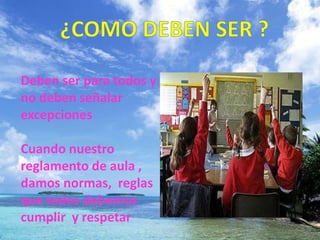 ¿COMO DEBEN SER ?Deben ser para todos y no deben señalar excepciones Cuando nuestro reglamento de aula , damos normas, reglas que todos debemos cumplir y respetar